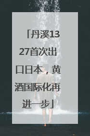 丹溪1327首次出口日本，黄酒国际化再进一步