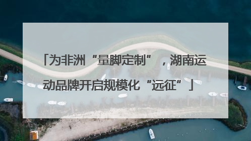 为非洲“量脚定制”，湖南运动品牌开启规模化“远征”