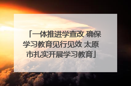 一体推进学查改 确保学习教育见行见效 太原市扎实开展学习教育
