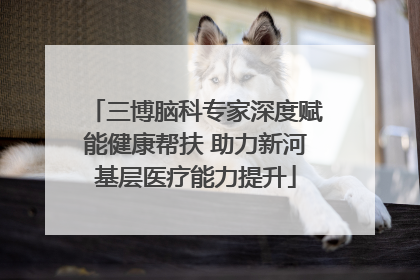 三博脑科专家深度赋能健康帮扶 助力新河基层医疗能力提升