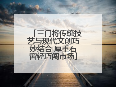 三门将传统技艺与现代文创巧妙结合 厚重石窗轻巧闯市场