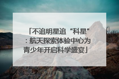 不追明星追“科星”：航天探索体验中心为青少年开启科学盛宴