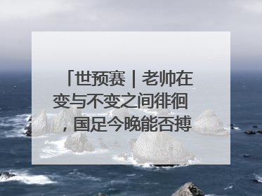 世预赛｜老帅在变与不变之间徘徊，国足今晚能否搏出生机？