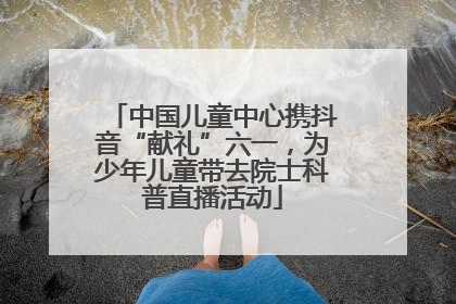 中国儿童中心携抖音“献礼”六一，为少年儿童带去院士科普直播活动
