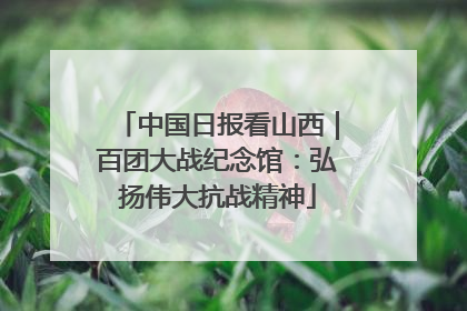 中国日报看山西｜百团大战纪念馆：弘扬伟大抗战精神