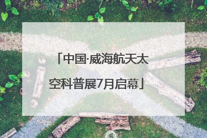 中国·威海航天太空科普展7月启幕