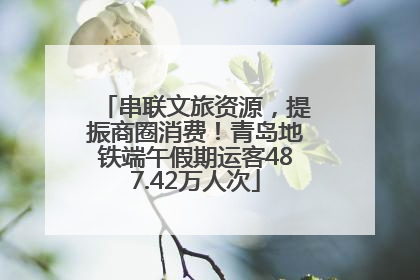 串联文旅资源，提振商圈消费！青岛地铁端午假期运客487.42万人次