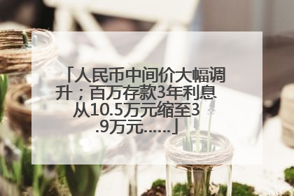 人民币中间价大幅调升；百万存款3年利息从10.5万元缩至3.9万元……