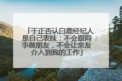 于正否认白鹿经纪人是自己表妹：不会跟同事做朋友，不会让亲友介入到我的工作