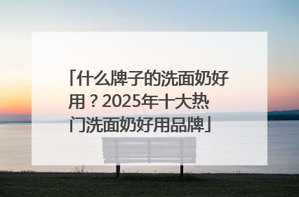 什么牌子的洗面奶好用？2025年十大热门洗面奶好用品牌