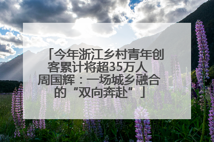 今年浙江乡村青年创客累计将超35万人 周国辉：一场城乡融合的“双向奔赴”