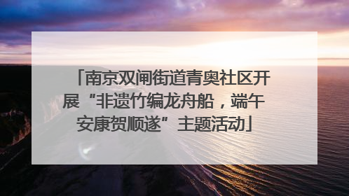 南京双闸街道青奥社区开展“非遗竹编龙舟船，端午安康贺顺遂”主题活动