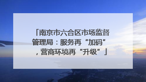 南京市六合区市场监督管理局：服务再“加码”，营商环境再“升级”