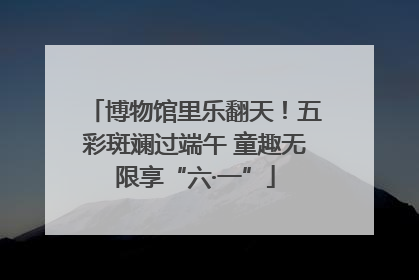 博物馆里乐翻天！五彩斑斓过端午 童趣无限享“六·一”