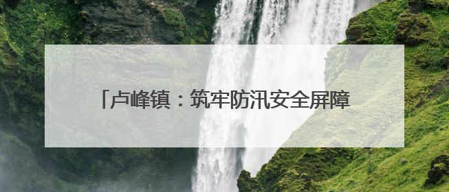 卢峰镇：筑牢防汛安全屏障 全面开展水库排查工作