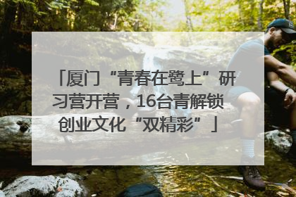 厦门“青春在鹭上”研习营开营，16台青解锁创业文化“双精彩”