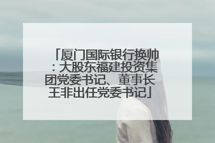 厦门国际银行换帅：大股东福建投资集团党委书记、董事长王非出任党委书记