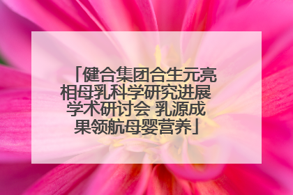 健合集团合生元亮相母乳科学研究进展学术研讨会 乳源成果领航母婴营养