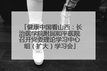 健康中国看山西：长治医学院附属和平医院召开党委理论学习中心组（扩大）学习会