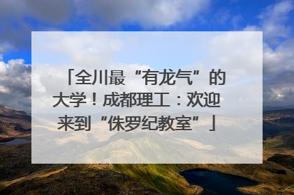 全川最“有龙气”的大学！成都理工：欢迎来到“侏罗纪教室”