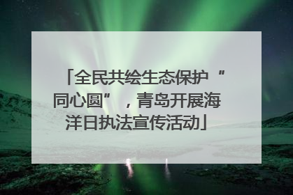 全民共绘生态保护“同心圆”，青岛开展海洋日执法宣传活动