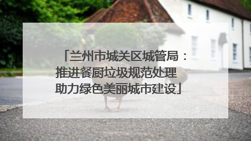 兰州市城关区城管局：推进餐厨垃圾规范处理 助力绿色美丽城市建设