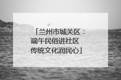 兰州市城关区：端午民俗进社区 传统文化润民心