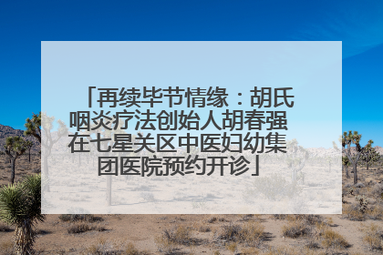 再续毕节情缘：胡氏咽炎疗法创始人胡春强在七星关区中医妇幼集团医院预约开诊