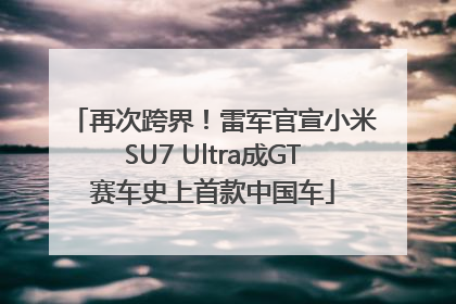 再次跨界！雷军官宣小米SU7 Ultra成GT赛车史上首款中国车