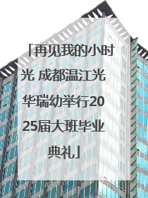 再见我的小时光 成都温江光华瑞幼举行2025届大班毕业典礼