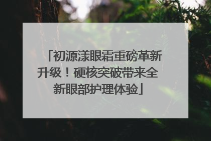 初源漾眼霜重磅革新升级！硬核突破带来全新眼部护理体验