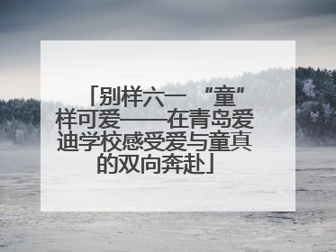 别样六一 “童”样可爱——在青岛爱迪学校感受爱与童真的双向奔赴