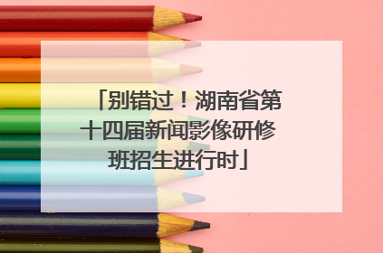 别错过！湖南省第十四届新闻影像研修班招生进行时