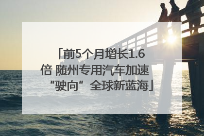 前5个月增长1.6倍 随州专用汽车加速“驶向”全球新蓝海