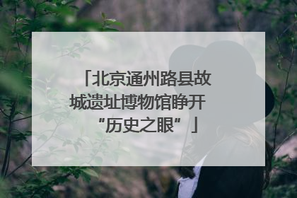 北京通州路县故城遗址博物馆睁开“历史之眼”