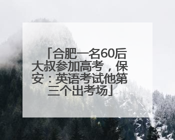 合肥一名60后大叔参加高考，保安：英语考试他第三个出考场