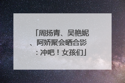 周扬青、吴艳妮、阿娇聚会晒合影：冲吧！女孩们