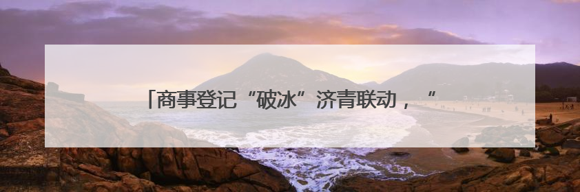 商事登记“破冰”济青联动，“强省会”与“强龙头”双向奔赴