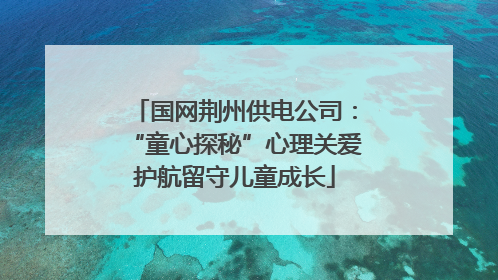 国网荆州供电公司：“童心探秘”心理关爱护航留守儿童成长