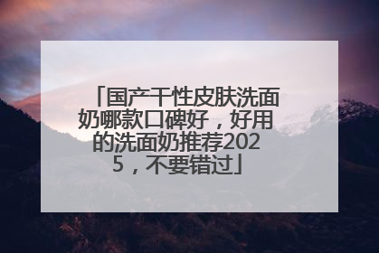 国产干性皮肤洗面奶哪款口碑好，好用的洗面奶推荐2025，不要错过