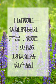 国家唯一认证的祛斑产品，锁定：央视6.18认证祛斑产品