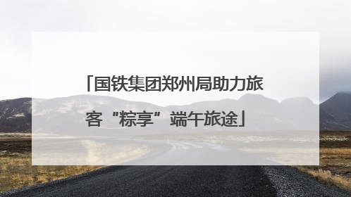 国铁集团郑州局助力旅客“粽享”端午旅途