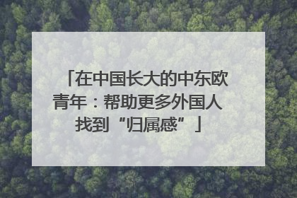 在中国长大的中东欧青年：帮助更多外国人找到“归属感”