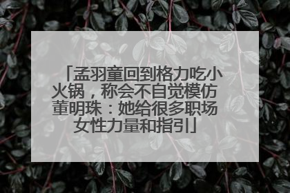 孟羽童回到格力吃小火锅，称会不自觉模仿董明珠：她给很多职场女性力量和指引