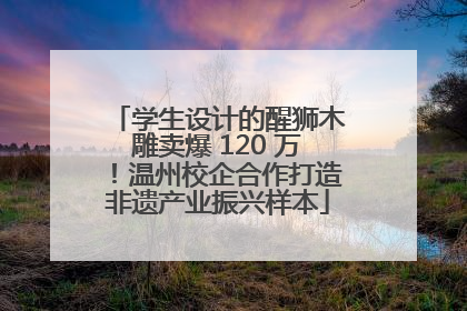 学生设计的醒狮木雕卖爆 120 万！温州校企合作打造非遗产业振兴样本