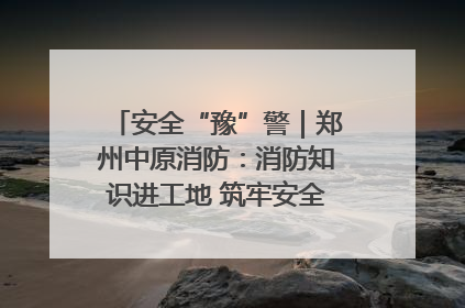 安全“豫”警｜郑州中原消防：消防知识进工地 筑牢安全“防火墙”