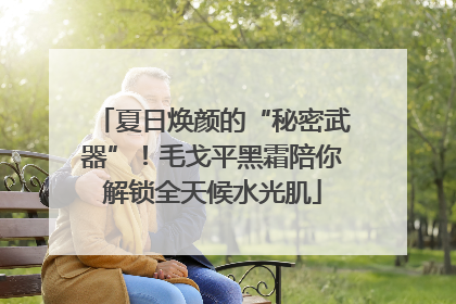 夏日焕颜的“秘密武器”！毛戈平黑霜陪你解锁全天候水光肌
