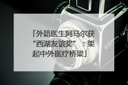 外籍医生阿马尔获“西湖友谊奖”：架起中外医疗桥梁