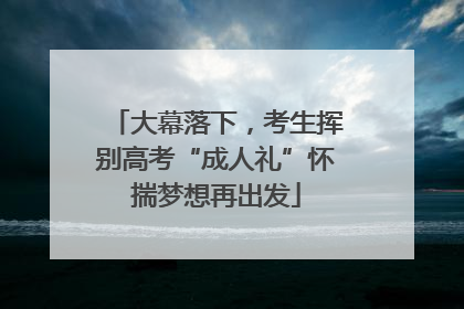 大幕落下，考生挥别高考“成人礼”怀揣梦想再出发