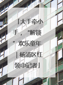 大手牵小手，“解锁”欢乐童年｜杨浦区红领巾记者